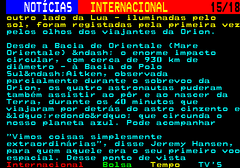 227.15. NOTÍCIAS. INTERNACIONAL. 15 18. outro lado da Lua - iluminadas pelo sol, foram registadas pela primeira vez. pelos olhos dos viajantes da Orion. Desde a Bacia de Orientale (Mare Orientale) &ndash; o enorme impacto circular, com cerca de 930 km de diâmetro - à Bacia do Polo Sul&ndash;Aitken, observada parcialmente durante o sobrevoo da Orion, os quatro astronautas puderam também assistir ao pôr e ao nascer da Terra, durante os 40 minutos que viajaram por detrás do astro cinzento e &ldquo;redondo&rdquo; que circunda o nosso planeta azul. Pode acompanhar Vimos coisas simplesmente extraordinárias , disse Jeremy Hansen, para quem aquele era o seu primeiro voo espacial. Desse ponto de vista.