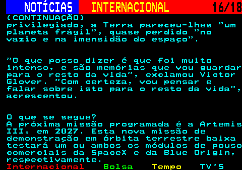 227.16. NOTÍCIAS. INTERNACIONAL. 16 18. (CONTINUAÇÃO) privilegiado, a Terra pareceu-lhes um planeta frágil , quase perdido no vazio e na imensidão do espaço . O que posso dizer é que foi muito intenso, e são memórias que vou guardar para o resto da vida , exclamou Victor Glover. Com certeza, vou pensar e falar sobre isto para o resto da vida , acrescentou. O que se segue? A próxima missão programada é a Artemis III, em 2027. Esta nova missão de demonstração em órbita terrestre baixa testará um ou ambos os módulos de pouso comerciais da SpaceX e da Blue Origin, respectivamente.