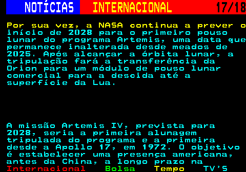 227.17. NOTÍCIAS. INTERNACIONAL. 17 18. Por sua vez, a NASA continua a prever o. início de 2028 para o primeiro pouso lunar do programa Artemis, uma data que permanece inalterada desde meados de 2025. Após alcançar a órbita lunar, a tripulação fará a transferência da Orion para um módulo de pouso lunar comercial para a descida até a superfície da Lua. A missão Artemis IV, prevista para 2028, seria a primeira alunagem tripulada do programa e a primeira desde a Apollo 17, em 1972. O objetivo é estabelecer uma presença americana, antes da China, a longo prazo na.