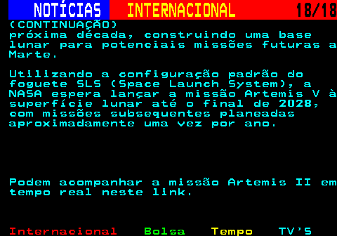 227.18. NOTÍCIAS. INTERNACIONAL. 18 18. (CONTINUAÇÃO) próxima década, construindo uma base lunar para potenciais missões futuras a Marte. Utilizando a configuração padrão do foguete SLS (Space Launch System), a NASA espera lançar a missão Artemis V à superfície lunar até o final de 2028, com missões subsequentes planeadas aproximadamente uma vez por ano. Podem acompanhar a missão Artemis II em tempo real neste link.