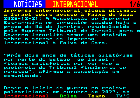 228.1. NOTÍCIAS. INTERNACIONAL. 1 6. Imprensa internacional elogia ultimato a Israel sobre acesso à Faixa de Gaza. 2025-12-21: A Associação de Imprensa Estrangeira em Jerusalém saudou hoje o prazo de 04 de janeiro, estabelecido pelo Supremo Tribunal de Israel, para o Governo israelita tomar uma decisão sobre o acesso da imprensa internacional à Faixa de Gaza. Após dois anos de táticas dilatórias por parte do Estado de Israel , ficamos satisfeitos por ver que a paciência do Tribunal finalmente se esgotou , afirmou a associação em comunicado. Desde o início da guerra no enclave palestiniano, em outubro de 2023, as.