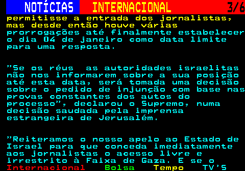 228.3. NOTÍCIAS. INTERNACIONAL. 3 6. permitisse a entrada dos jornalistas, mas desde então houve várias. prorrogações até finalmente estabelecer o dia 04 de janeiro como data limite para uma resposta. Se os réus as autoridades israelitas não nos informarem sobre a sua posição até esta data, será tomada uma decisão sobre o pedido de injunção com base nas provas constantes dos autos do processo , declarou o Supremo, numa decisão saudada pela imprensa estrangeira de Jerusalém. Reiteramos o nosso apelo ao Estado de Israel para que conceda imediatamente aos jornalistas o acesso livre e irrestrito à Faixa de Gaza. E se o.