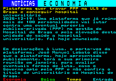 231.1. NOTÍCIAS. E C O N O M I A. sn. Plataforma quer travar PPP na ULS de Braga e conseguir hospital. universitário 2025-12-19: Uma plataforma que já reúne mais de 100 personalidades vai lutar contra uma eventual parceria público-privada (PPP) na gestão do Hospital de Braga e pela elevação desta unidade de saúde a hospital universitário, foi hoje anunciado. Em declarações à Lusa, o porta-voz da plataforma, José Manuel Lobato disse que a plataforma, hoje apresentada publicamente, terá a sua primeira reunião em janeiro, para avaliar eventuais formas de luta, caso o Governo opte pela PPP e não confira o título de universitário ao Hospital de Braga.