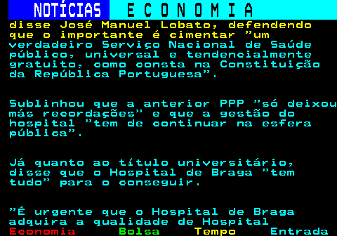 231.3. NOTÍCIAS. E C O N O M I A. sn. disse José Manuel Lobato, defendendo que o importante é cimentar um. verdadeiro Serviço Nacional de Saúde público, universal e tendencialmente gratuito, como consta na Constituição da República Portuguesa . Sublinhou que a anterior PPP só deixou más recordações e que a gestão do hospital tem de continuar na esfera pública . Já quanto ao título universitário, disse que o Hospital de Braga tem tudo para o conseguir. É urgente que o Hospital de Braga adquira a qualidade de Hospital.
