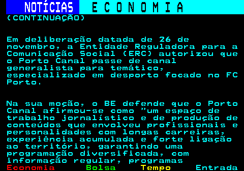 232.2. NOTÍCIAS. E C O N O M I A. sn. (CONTINUAÇÃO) Em deliberação datada de 26 de novembro, a Entidade Reguladora para a Comunicação Social (ERC) autorizou que o Porto Canal passe de canal generalista para temático, especializado em desporto focado no FC Porto. Na sua moção, o BE defende que o Porto Canal afirmou-se como um espaço de trabalho jornalístico e de produção de conteúdos que envolveu profissionais e personalidades com longas carreiras, experiência acumulada e forte ligação ao território, garantindo uma programação diversificada, com informação regular, programas.