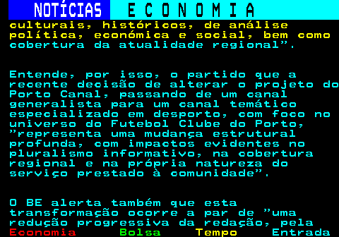 232.3. NOTÍCIAS. E C O N O M I A. sn. culturais, históricos, de análise política, económica e social, bem como. cobertura da atualidade regional . Entende, por isso, o partido que a recente decisão de alterar o projeto do Porto Canal, passando de um canal generalista para um canal temático especializado em desporto, com foco no universo do Futebol Clube do Porto, representa uma mudança estrutural profunda, com impactos evidentes no pluralismo informativo, na cobertura regional e na própria natureza do serviço prestado à comunidade . O BE alerta também que esta transformação ocorre a par de uma redução progressiva da redação, pela.