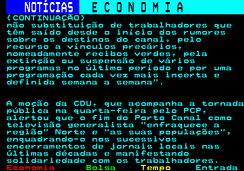 232.4. NOTÍCIAS. E C O N O M I A. sn. (CONTINUAÇÃO) não substituição de trabalhadores que têm saído desde o início dos rumores sobre os destinos do canal, pelo recurso a vínculos precários, nomeadamente recibos verdes, pela extinção ou suspensão de vários programas no último período e por uma programação cada vez mais incerta e definida semana a semana . A moção da CDU, que acompanha a tornada pública na quarta-feira pelo PCP, alertou que o fim do Porto Canal como televisão generalista enfraquece a região Norte e as suas populações , enquadrando-o nos sucessivos encerramentos de jornais locais nas últimas décadas e manifestando solidariedade com os trabalhadores.