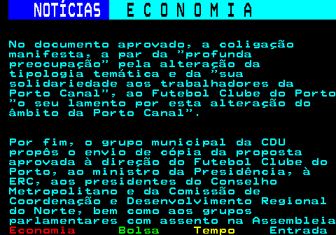 232.5. NOTÍCIAS. E C O N O M I A. sn. No documento aprovado, a coligação manifesta, a par da profunda preocupação pela alteração da tipologia temática e da sua solidariedade aos trabalhadores da Porto Canal , ao Futebol Clube do Porto o seu lamento por esta alteração do âmbito da Porto Canal . Por fim, o grupo municipal da CDU propôs o envio de cópia da proposta aprovada à direção do Futebol Clube do Porto, ao ministro da Presidência, à ERC, aos presidentes do Conselho Metropolitano e da Comissão de Coordenação e Desenvolvimento Regional do Norte, bem como aos grupos parlamentares com assento na Assembleia.