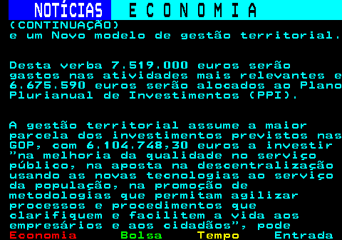 233.4. NOTÍCIAS. E C O N O M I A. sn. (CONTINUAÇÃO) e um Novo modelo de gestão territorial. Desta verba 7.519.000 euros serão gastos nas atividades mais relevantes e 6.675.590 euros serão alocados ao Plano Plurianual de Investimentos (PPI). A gestão territorial assume a maior parcela dos investimentos previstos nas GOP, com 6.104.748,30 euros a investir na melhoria da qualidade no serviço público, na aposta na descentralização usando as novas tecnologias ao serviço da população, na promoção de metodologias que permitam agilizar processos e procedimentos que clarifiquem e facilitem a vida aos empresários e aos cidadãos , pode.