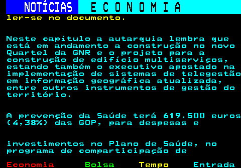 233.5. NOTÍCIAS. E C O N O M I A. sn. ler-se no documento. Neste capítulo a autarquia lembra que está em andamento a construção no novo Quartel da GNR e o projeto para a construção de edifício multiserviços, estando também o executivo apostado na implementação de sistemas de telegestão em informação geográfica atualizada, entre outros instrumentos de gestão do território. A prevenção da Saúde terá 619.500 euros (4,38%) das GOP, para despesas e investimentos no Plano de Saúde, no programa de comparticipação de.
