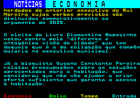234.3. NOTÍCIAS. E C O N O M I A. sn. herdados do anterior executivo de Rui Moreira cujas verbas previstas são. diminuídas comparativamente ao orçamento de 2025. O eleito do Livre Diamantino Raposinho votou contra pela diferente e antagónica visão de cidade que tem daquela que é a da coligação que compõe maioria no executivo municipal. Já a bloquista Susana Constante Pereira relatou preocupações sobre as soluções apresentadas para a habitação, que considerou que não vão ajudar a criar oferta suficiente que garanta o acesso à habitação.
