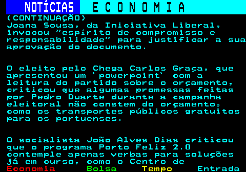 234.4. NOTÍCIAS. E C O N O M I A. sn. (CONTINUAÇÃO) Joana Sousa, da Iniciativa Liberal, invocou espírito de compromisso e responsabilidade para justificar a sua aprovação do documento. O eleito pelo Chega Carlos Graça, que apresentou um `powerpoint` com a leitura do partido sobre o orçamento, criticou que algumas promessas feitas por Pedro Duarte durante a campanha eleitoral não constem do orçamento, como os transportes públicos gratuitos para os portuenses. O socialista João Alves Dias criticou que o programa Porto Feliz 2.0 contemple apenas verbas para soluções já em curso, como o Centro de.