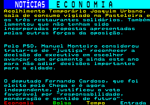 234.5. NOTÍCIAS. E C O N O M I A. sn. Acolhimento Temporário Joaquim Urbano, sala de consumo vigiado na Pasteleira e. os três restaurantes solidários. Também lamentou que não tenham sido incorporadas propostas apresentadas pelas outras forças da oposição. Pelo PSD, Manuel Monteiro considerou tratar-se de justiça reconhecer a decisão do executivo em escolher avançar com orçamento ainda este ano para não adiar decisões importantes para a cidade. O deputado Fernando Cardoso, que foi eleito pelo Chega e é agora independente, justificou o voto favorável por responsabilidade, ponderação e sentido de futuro .