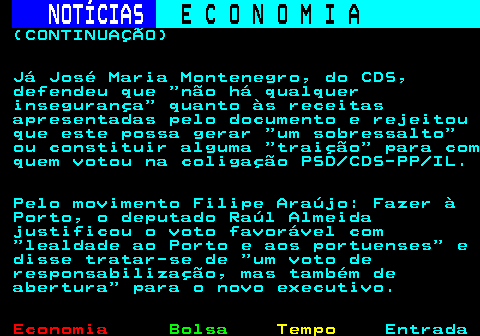 234.6. NOTÍCIAS. E C O N O M I A. sn. (CONTINUAÇÃO) Já José Maria Montenegro, do CDS, defendeu que não há qualquer insegurança quanto às receitas apresentadas pelo documento e rejeitou que este possa gerar um sobressalto ou constituir alguma traição para com quem votou na coligação PSD CDS-PP IL. Pelo movimento Filipe Araújo: Fazer à Porto, o deputado Raúl Almeida justificou o voto favorável com lealdade ao Porto e aos portuenses e disse tratar-se de um voto de responsabilização, mas também de abertura para o novo executivo.