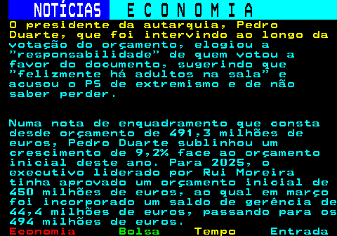 234.7. NOTÍCIAS. E C O N O M I A. sn. O presidente da autarquia, Pedro Duarte, que foi intervindo ao longo da. votação do orçamento, elogiou a responsabilidade de quem votou a favor do documento, sugerindo que felizmente há adultos na sala e acusou o PS de extremismo e de não saber perder. Numa nota de enquadramento que consta desde orçamento de 491,3 milhões de euros, Pedro Duarte sublinhou um crescimento de 9,2% face ao orçamento inicial deste ano. Para 2025, o executivo liderado por Rui Moreira tinha aprovado um orçamento inicial de 450 milhões de euros, ao qual em março foi incorporado um saldo de gerência de 44,4 milhões de euros, passando para os 494 milhões de euros.