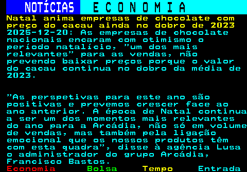 235.1. NOTÍCIAS. E C O N O M I A. sn. Natal anima empresas de chocolate com preço do cacau ainda no dobro de 2023. 2025-12-20: As empresas de chocolate nacionais encaram com otimismo o período natalício, um dos mais relevantes para as vendas, não prevendo baixar preços porque o valor do cacau continua no dobro da média de 2023. As perspetivas para este ano são positivas e prevemos crescer face ao ano anterior. A época de Natal continua a ser um dos momentos mais relevantes do ano para a Arcádia, não só em volume de vendas, mas também pela ligação emocional que os nossos produtos têm com esta quadra , disse à agência Lusa o administrador do grupo Arcádia, Francisco Bastos.