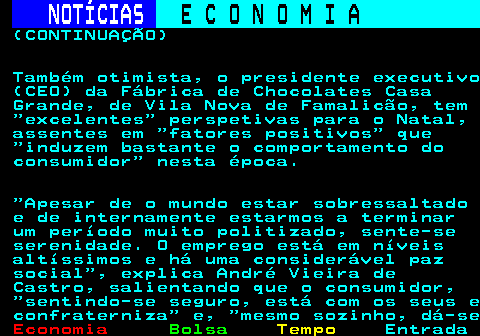 235.2. NOTÍCIAS. E C O N O M I A. sn. (CONTINUAÇÃO) Também otimista, o presidente executivo (CEO) da Fábrica de Chocolates Casa Grande, de Vila Nova de Famalicão, tem excelentes perspetivas para o Natal, assentes em fatores positivos que induzem bastante o comportamento do consumidor nesta época. Apesar de o mundo estar sobressaltado e de internamente estarmos a terminar um período muito politizado, sente-se serenidade. O emprego está em níveis altíssimos e há uma considerável paz social , explica André Vieira de Castro, salientando que o consumidor, sentindo-se seguro, está com os seus e confraterniza e, mesmo sozinho, dá-se.