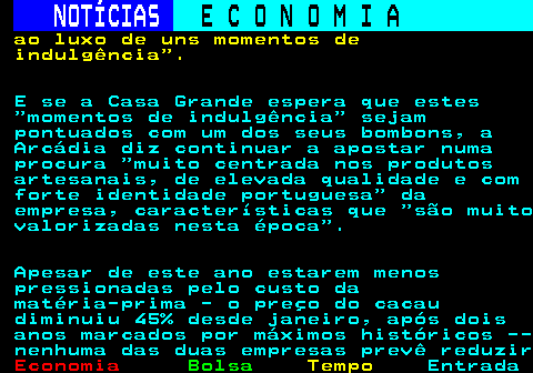 235.3. NOTÍCIAS. E C O N O M I A. sn. ao luxo de uns momentos de indulgência . E se a Casa Grande espera que estes momentos de indulgência sejam pontuados com um dos seus bombons, a Arcádia diz continuar a apostar numa procura muito centrada nos produtos artesanais, de elevada qualidade e com forte identidade portuguesa da empresa, características que são muito valorizadas nesta época . Apesar de este ano estarem menos pressionadas pelo custo da matéria-prima - o preço do cacau diminuiu 45% desde janeiro, após dois anos marcados por máximos históricos -- nenhuma das duas empresas prevê reduzir.