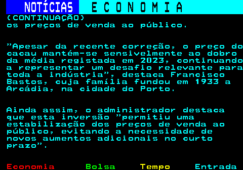 235.4. NOTÍCIAS. E C O N O M I A. sn. (CONTINUAÇÃO) os preços de venda ao público. Apesar da recente correção, o preço do cacau mantém-se sensivelmente ao dobro da média registada em 2023, continuando a representar um desafio relevante para toda a indústria , destaca Francisco Bastos, cuja família fundou em 1933 a Arcádia, na cidade do Porto. Ainda assim, o administrador destaca que esta inversão permitiu uma estabilização dos preços de venda ao público, evitando a necessidade de novos aumentos adicionais no curto prazo .