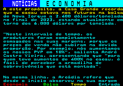 235.5. NOTÍCIAS. E C O N O M I A. sn. A este propósito, a Casa Grande recorda que o cacau cotava nos futuros na bolsa. de Nova Iorque a 2.400 dólares tonelada no final de 2023, estando atualmente em torno dos 6.000 dólares por tonelada. Neste intervalo de tempo, os produtores foram completamente esmagados nas suas margens, porque os preços de venda não subiram na devida proporção. Por exemplo, nós aumentamos os nossos PVP em 10% , salienta André Castro Vieira, acrescentando que para quem teve aumentos de 400% no cacau, é fácil de perceber a armadilha de sobrevivência que está montada . Na mesma linha, a Arcádia refere que desde o início absorveu na sua margem.