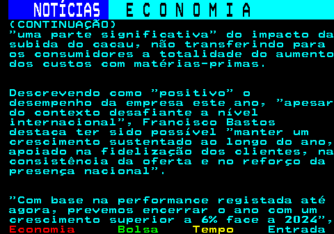 235.6. NOTÍCIAS. E C O N O M I A. sn. (CONTINUAÇÃO) uma parte significativa do impacto da subida do cacau, não transferindo para os consumidores a totalidade do aumento dos custos com matérias-primas. Descrevendo como positivo o desempenho da empresa este ano, apesar do contexto desafiante a nível internacional , Francisco Bastos destaca ter sido possível manter um crescimento sustentado ao longo do ano, apoiado na fidelização dos clientes, na consistência da oferta e no reforço da presença nacional . Com base na performance registada até agora, prevemos encerrar o ano com um crescimento superior a 6% face a 2024 ,.