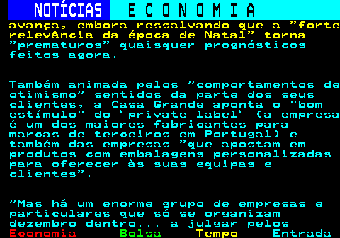 235.7. NOTÍCIAS. E C O N O M I A. sn. avança, embora ressalvando que a forte relevância da época de Natal torna. prematuros quaisquer prognósticos feitos agora. Também animada pelos comportamentos de otimismo sentidos da parte dos seus clientes, a Casa Grande aponta o bom estímulo do `private label` (a empresa é um dos maiores fabricantes para marcas de terceiros em Portugal) e também das empresas que apostam em produtos com embalagens personalizadas para oferecer às suas equipas e clientes . Mas há um enorme grupo de empresas e particulares que só se organizam dezembro dentro. a julgar pelos.