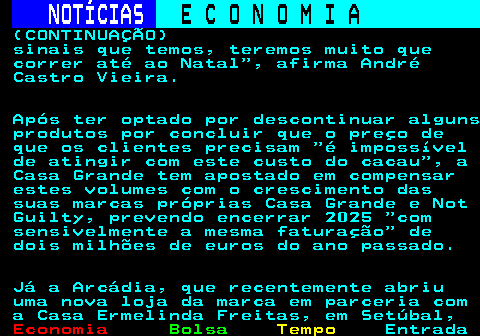 235.8. NOTÍCIAS. E C O N O M I A. sn. (CONTINUAÇÃO) sinais que temos, teremos muito que correr até ao Natal , afirma André Castro Vieira. Após ter optado por descontinuar alguns produtos por concluir que o preço de que os clientes precisam é impossível de atingir com este custo do cacau , a Casa Grande tem apostado em compensar estes volumes com o crescimento das suas marcas próprias Casa Grande e Not Guilty, prevendo encerrar 2025 com sensivelmente a mesma faturação de dois milhões de euros do ano passado. Já a Arcádia, que recentemente abriu uma nova loja da marca em parceria com a Casa Ermelinda Freitas, em Setúbal,.
