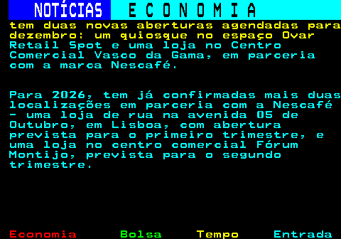 235.9. NOTÍCIAS. E C O N O M I A. sn. tem duas novas aberturas agendadas para dezembro: um quiosque no espaço Ovar. Retail Spot e uma loja no Centro Comercial Vasco da Gama, em parceria com a marca Nescafé. Para 2026, tem já confirmadas mais duas localizações em parceria com a Nescafé - uma loja de rua na avenida 05 de Outubro, em Lisboa, com abertura prevista para o primeiro trimestre, e uma loja no centro comercial Fórum Montijo, prevista para o segundo trimestre.
