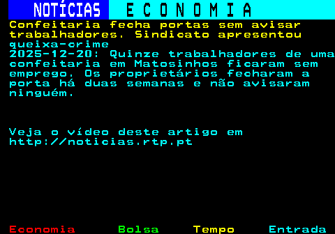 236.1. NOTÍCIAS. E C O N O M I A. sn. Confeitaria fecha portas sem avisar trabalhadores. Sindicato apresentou. queixa-crime 2025-12-20: Quinze trabalhadores de uma confeitaria em Matosinhos ficaram sem emprego. Os proprietários fecharam a porta há duas semanas e não avisaram ninguém. Veja o vídeo deste artigo em http: noticias.rtp.pt.
