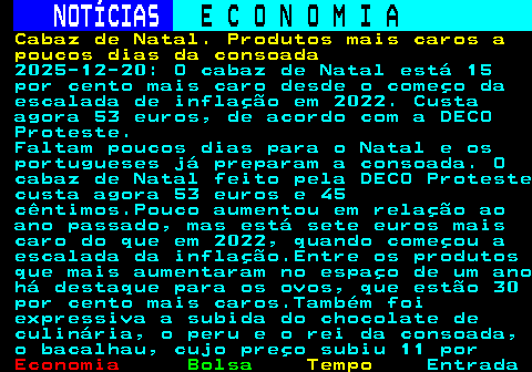 237.1. NOTÍCIAS. E C O N O M I A. sn. Cabaz de Natal. Produtos mais caros a poucos dias da consoada. 2025-12-20: O cabaz de Natal está 15 por cento mais caro desde o começo da escalada de inflação em 2022. Custa agora 53 euros, de acordo com a DECO Proteste. Faltam poucos dias para o Natal e os portugueses já preparam a consoada. O cabaz de Natal feito pela DECO Proteste custa agora 53 euros e 45 cêntimos.Pouco aumentou em relação ao ano passado, mas está sete euros mais caro do que em 2022, quando começou a escalada da inflação.Entre os produtos que mais aumentaram no espaço de um ano há destaque para os ovos, que estão 30 por cento mais caros.Também foi expressiva a subida do chocolate de culinária, o peru e o rei da consoada, o bacalhau, cujo preço subiu 11 por.