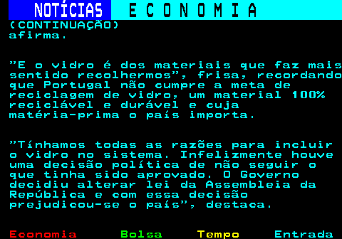 237.4. NOTÍCIAS. E C O N O M I A. sn. (CONTINUAÇÃO) afirma. E o vidro é dos materiais que faz mais sentido recolhermos , frisa, recordando que Portugal não cumpre a meta de reciclagem de vidro, um material 100% reciclável e durável e cuja matéria-prima o país importa. Tínhamos todas as razões para incluir o vidro no sistema. Infelizmente houve uma decisão política de não seguir o que tinha sido aprovado. O Governo decidiu alterar lei da Assembleia da República e com essa decisão prejudicou-se o país , destaca.