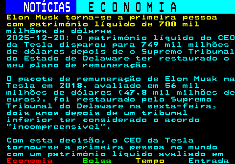 238.1. NOTÍCIAS. E C O N O M I A. sn. Elon Musk torna-se a primeira pessoa com património líquido de 700 mil. milhões de dólares 2025-12-20: O património líquido do CEO da Tesla disparou para 749 mil milhões de dólares depois de o Supremo Tribunal do Estado de Delaware ter restaurado o seu plano de remuneração. O pacote de remuneração de Elon Musk na Tesla em 2018, avaliado em 56 mil milhões de dólares (47,8 mil milhões de euros), foi restaurado pelo Supremo Tribunal do Delaware na sexta-feira, dois anos depois de um tribunal inferior ter considerado o acordo incompreensível . Com esta decisão, o CEO da Tesla tornou-se a primeira pessoa no mundo com um património líquido avaliado em.