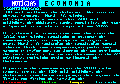 238.2. NOTÍCIAS. E C O N O M I A. sn. (CONTINUAÇÃO) 700 mil milhões de dólares. No início desta semana, Musk já tinha ultrapassado a marca dos 600 mil milhões de dólares após notícias de que a SpaceX iria abrir capital em 2026. O tribunal afirmou que uma decisão de 2024 que tinha anulado o pacote de remuneração foi imprópria e injusta para Musk. A solução de anulação total deixa Musk sem compensação pelo seu tempo e esforços ao longo de um período de seis anos , lê-se no documento de 49 páginas emitido pelo tribunal de Delaware. O pacote de remuneração de 2018 vale agora cerca de 139 mil milhões de dólares, com base no preço das ações da Tesla no fecho da sessão de.