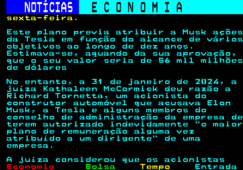 238.3. NOTÍCIAS. E C O N O M I A. sn. sexta-feira. Este plano previa atribuir a Musk ações da Tesla em função do alcance de vários objetivos ao longo de dez anos. Estimava-se, aquando da sua aprovação, que o seu valor seria de 56 mil milhões de dólares No entanto, a 31 de janeiro de 2024, a juíza Kathaleen McCormick deu razão a Richard Tornetta, um acionista do construtor automóvel que acusava Elon Musk, a Tesla e alguns membros do conselho de administração da empresa de terem autorizado indevidamente o maior plano de remuneração alguma vez atribuído a um dirigente de uma empresa. A juíza considerou que os acionistas.