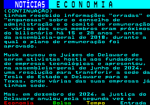 238.4. NOTÍCIAS. E C O N O M I A. sn. (CONTINUAÇÃO) tinham recebido informações erradas e enganosas sobre o conselho de administração e o comité de remuneração - vários dos seus membros eram próximos do bilionário há 15 e 20 anos - antes da assembleia-geral de 2018, durante a qual o plano de remuneração foi aprovado. Musk acusou os juízes do Delaware de serem ativistas hostis aos fundadores de empresas tecnológicas e apresentou, na assembleia-geral de junho de 2024, uma resolução para transferir a sede da Tesla do Estado o Delaware para o Texas, onde várias das suas empresas já tinham sede. Mas, em dezembro de 2024, a justiça do Delaware anulou pela segunda vez o.
