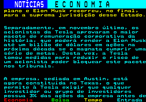 238.5. NOTÍCIAS. E C O N O M I A. sn. plano e Elon Musk recorreu, no final, para a suprema jurisdição desse Estado. Separadamente, em novembro último, os acionistas da Tesla aprovaram o maior pacote de remuneração corporativa da história, que poderá render a Elon Musk até um bilião de dólares em ações na próxima década se o magnata cumprir uma série de metas. Desta vez, a Tesla tomou medidas para reduzir o risco de um acionista poder bloquear este pacote nos tribunais. A empresa, sediada em Austin, está agora constituída no Texas, o que permite à Tesla exigir que qualquer investidor ou grupo de investidores possua 3% das ações da empresa antes de.