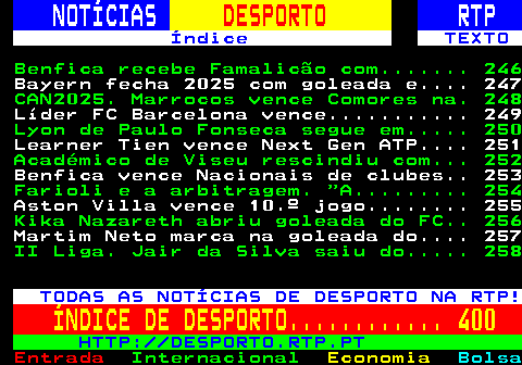 245.1. NOTÍCIAS. DESPORTO. RTP. Índice TEXTO. Benfica recebe Famalicão com. 246. Bayern fecha 2025 com goleada e. 247. CAN2025. Marrocos vence Comores na. 248. Líder FC Barcelona vence. 249. Lyon de Paulo Fonseca segue em. 250. Learner Tien vence Next Gen ATP. 251. Académico de Viseu rescindiu com. 252. Benfica vence Nacionais de clubes. 253. Farioli e a arbitragem. A. 254. Aston Villa vence 10.º jogo. 255. Kika Nazareth abriu goleada do FC. 256. Martim Neto marca na goleada do. 257. II Liga. Jair da Silva saiu do. 258. TODAS AS NOTÍCIAS DE DESPORTO NA RTP!. ÍNDICE DE DESPORTO. 400. HTTP: DESPORTO.RTP.PT.