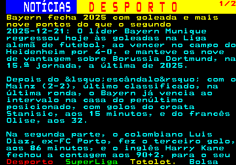 247.1. NOTÍCIAS. D E S P O R T O. 1 2. Bayern fecha 2025 com goleada e mais nove pontos do que o segundo. 2025-12-21: O líder Bayern Munique regressou hoje às goleadas na Liga alemã de futebol, ao vencer no campo do Heidenheim por 4-0, e manteve os nove de vantagem sobre Borussia Dortmund, na 15.ª jornada, a última de 2025. Depois do &lsquo;escândalo&rsquo; com o Mainz (2-2), último classificado, na última ronda, o Bayern já vencia ao intervalo na casa do penúltimo posicionado, com golos do croata Stanisic, aos 15 minutos, e do francês Olise, aos 32. Na segunda parte, o colombiano Luis Diaz, ex-FC Porto, fez o terceiro golo, aos 86 minutos, e o inglês Harry Kane fechou a contagem aos 90+2, para o seu.