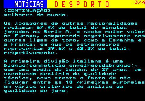 247.3. NOTÍCIAS. D E S P O R T O. 3 4. (CONTINUAÇÃO) melhores do mundo. Os jogadores de outras nacionalidades reclamam 67,9% do total de minutos jogados na Serie A, o sexto maior valor na Europa, comparando negativamente com outras ligas de topo, como a Espanha e a França, em que os estrangeiros representam 39,6% e 48,3% do total, respetivamente. A primeira divisão italiana é uma &ldquo;competição envelhecida&rdquo;, com uma média de idades de 27 anos, em acentuado declínio da qualidade técnica, como atesta o facto de não figurar entre as 10 primeiras europeias em vários critérios de análise da qualidade de jogo.