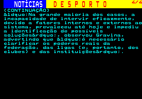 247.4. NOTÍCIAS. D E S P O R T O. 4 4. (CONTINUAÇÃO) &ldquo;Na grande maioria dos casos, a incapacidade de intervir eficazmente, devido a fatores internos e externos ao sistema, prevaleceu até hoje e impediu a identificação de possíveis soluções&rdquo;, observou Gravina, advertindo que &ldquo;é necessário clarificar os poderes reais da federação, das ligas (e, portanto, dos clubes) e das instituições&rdquo;.