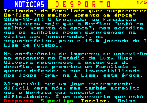 248.1. NOTÍCIAS. D E S P O R T O. 1 5. Treinador do Famalicão quer surpreender Benfica no melhor momento da época. 2025-12-21: O treinador do Famalicão considerou hoje que o Benfica “está no melhor momento da época”, mas acredita que os minhotos podem surpreender na visita aos ‘encarnados’, na segunda-feira, para a 15.ª jornada da I Liga de futebol. Na conferência de imprensa de antevisão ao encontro no Estádio da Luz, Hugo Oliveira reconheceu a exigência do desafio, mas prometeu um Famalicão a querer defender a sua invencibilidade nos jogos fora, na I Liga, esta época. &ldquo;Vai ser um jogo extremamente difícil para nós, mas também acredito que o Benfica vai encontrar dificuldades. É um adversário que está.