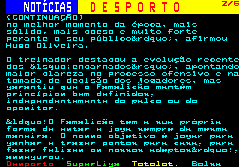 248.2. NOTÍCIAS. D E S P O R T O. 2 5. (CONTINUAÇÃO) no melhor momento da época, mais sólido, mais coeso e muito forte perante o seu público&rdquo;, afirmou Hugo Oliveira. O treinador destacou a evolução recente dos &lsquo;encarnados&rsquo;, apontando maior clareza no processo ofensivo e na tomada de decisão dos jogadores, mas garantiu que o Famalicão mantém princípios bem definidos, independentemente do palco ou do opositor. &ldquo;O Famalicão tem a sua própria forma de estar e joga sempre da mesma maneira. O nosso objetivo é jogar para ganhar e trazer pontos para casa, para fazer felizes os nossos adeptos&rdquo;, assegurou.