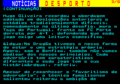 248.3. NOTÍCIAS. D E S P O R T O. 3 5. (CONTINUAÇÃO) Hugo Oliveira recordou a abordagem adotada em deslocações anteriores a estádios tradicionalmente difíceis, nomeadamente no último desafio, para a Taça de Portugal, frente ao FC Porto derrota por 4-1 , defendendo que cada jogo exige uma leitura específica. &ldquo;No Dragão tivemos a nossa forma de estar e uma estratégia própria. Agora, com o Benfica, também não vamos abdicar dos nossos princípios. Cada adversário tem características diferentes e cada jogo tem a sua história&rdquo;, referiu. Apesar de reconhecer o favoritismo do adversário , o técnico famalicense salientou reiterou a ambição de.