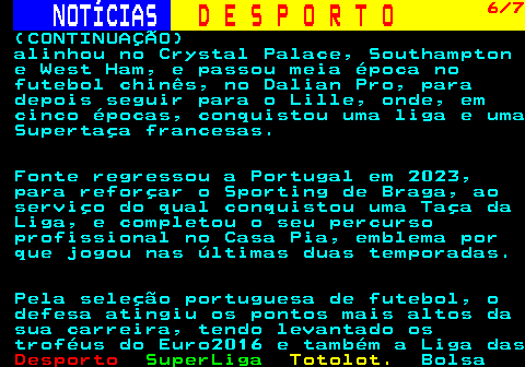 248.6. NOTÍCIAS. D E S P O R T O. 6 7. (CONTINUAÇÃO) alinhou no Crystal Palace, Southampton e West Ham, e passou meia época no futebol chinês, no Dalian Pro, para depois seguir para o Lille, onde, em cinco épocas, conquistou uma liga e uma Supertaça francesas. Fonte regressou a Portugal em 2023, para reforçar o Sporting de Braga, ao serviço do qual conquistou uma Taça da Liga, e completou o seu percurso profissional no Casa Pia, emblema por que jogou nas últimas duas temporadas. Pela seleção portuguesa de futebol, o defesa atingiu os pontos mais altos da sua carreira, tendo levantado os troféus do Euro2016 e também a Liga das.