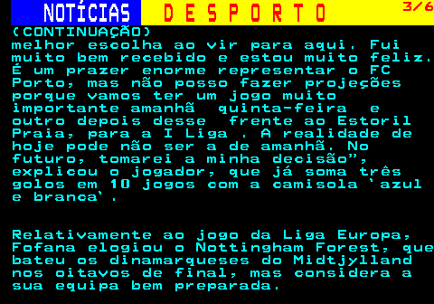 249.3. NOTÍCIAS. D E S P O R T O. 3 6. (CONTINUAÇÃO) melhor escolha ao vir para aqui. Fui muito bem recebido e estou muito feliz. É um prazer enorme representar o FC Porto, mas não posso fazer projeções porque vamos ter um jogo muito importante amanhã quinta-feira e outro depois desse frente ao Estoril Praia, para a I Liga . A realidade de hoje pode não ser a de amanhã. No futuro, tomarei a minha decisão , explicou o jogador, que já soma três golos em 10 jogos com a camisola `azul e branca`. Relativamente ao jogo da Liga Europa, Fofana elogiou o Nottingham Forest, que bateu os dinamarqueses do Midtjylland nos oitavos de final, mas considera a sua equipa bem preparada.