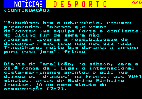 249.4. NOTÍCIAS. D E S P O R T O. 4 6. (CONTINUAÇÃO) Estudámos bem o adversário, estamos preparados. Sabemos que vamos defrontar uma equipa forte e confiante. No último fim de semana não jogaram, tiveram a possibilidade de descansar, mas isso não nos diz nada. Trabalhámos muito bem durante a semana para este jogo , frisou. Diante do Famalicão, no sábado, para a 28.ª ronda da I Liga, o internacional costa-marfinense apontou o golo que deixou os `dragões` na frente, aos 90+1 minutos, antes de Rodrigo Pinheiro igualar, já ao nono minuto da compensação (2-2).