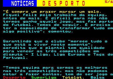 249.5. NOTÍCIAS. D E S P O R T O. 5 6. É sempre um prazer marcar um golo. Fiquei feliz pelo trabalho da equipa, antes de mais. É difícil para nós não termos ganho aquele jogo, mas faz parte do futebol. Temos de seguir. É preciso ter a capacidade de transformar tudo em algo positivo , comentou. Garantindo que o clube merece tudo o que está a viver neste momento , acredita que o plantel tem qualidade para vencer as três competições em disputa - I Liga, Liga Europa e Taça de Portugal. Temos equipa para sermos os melhores nas três competições, mas não podemos estar a fazer contas, tem de ser jogo a.