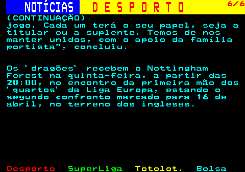 249.6. NOTÍCIAS. D E S P O R T O. 6 6. (CONTINUAÇÃO) jogo. Cada um terá o seu papel, seja a titular ou a suplente. Temos de nos manter unidos, com o apoio da família portista , concluiu. Os `dragões` recebem o Nottingham Forest na quinta-feira, a partir das 20:00, no encontro da primeira mão dos `quartos` da Liga Europa, estando o segundo confronto marcado para 16 de abril, no terreno dos ingleses.