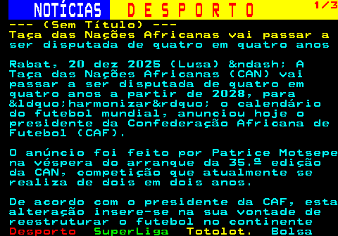 252.1. NOTÍCIAS. D E S P O R T O. 1 3. --- (Sem Título) --- Taça das Nações Africanas vai passar a. ser disputada de quatro em quatro anos Rabat, 20 dez 2025 (Lusa) &ndash; A Taça das Nações Africanas (CAN) vai passar a ser disputada de quatro em quatro anos a partir de 2028, para &ldquo;harmonizar&rdquo; o calendário do futebol mundial, anunciou hoje o presidente da Confederação Africana de Futebol (CAF). O anúncio foi feito por Patrice Motsepe na véspera do arranque da 35.ª edição da CAN, competição que atualmente se realiza de dois em dois anos. De acordo com o presidente da CAF, esta alteração insere-se na sua vontade de reestruturar o futebol no continente.
