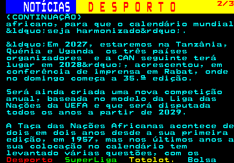252.2. NOTÍCIAS. D E S P O R T O. 2 3. (CONTINUAÇÃO) africano, para que o calendário mundial &ldquo;seja harmonizado&rdquo;. &ldquo;Em 2027, estaremos na Tanzânia, Quénia e Uganda os três países organizadores e a CAN seguinte terá lugar em 2028&rdquo;, acrescentou, em conferência de imprensa em Rabat, onde no domingo começa a 35.ª edição. Será ainda criada uma nova competição anual, baseada no modelo da Liga das Nações da UEFA e que será disputada todos os anos a partir de 2029. A Taça das Nações Africanas acontece de dois em dois anos desde a sua primeira edição, em 1957, mas nos últimos anos a sua colocação no calendário tem levantado várias questões, com os.
